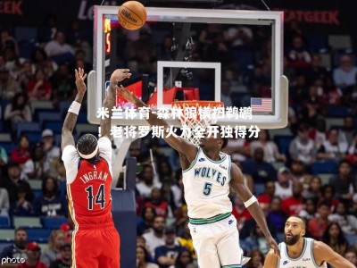 米兰体育-森林狼横扫鹈鹕！老将罗斯火力全开独得分