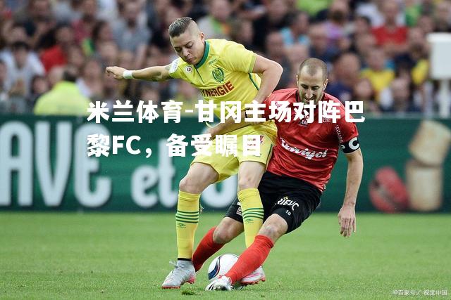 甘冈主场对阵巴黎FC，备受瞩目